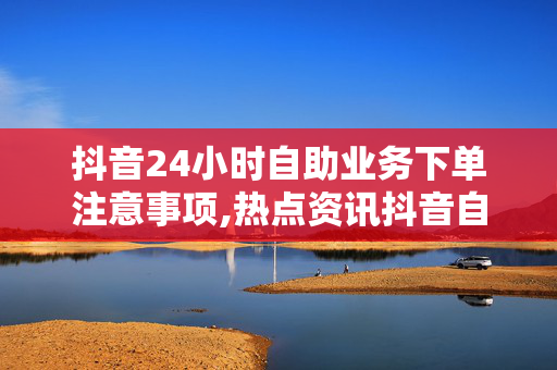 抖音24小时自助业务下单注意事项,热点资讯抖音自助下单24小时指南：注意事项全解析！